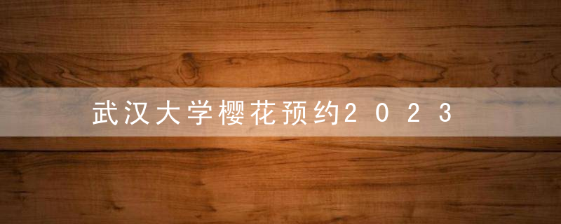 武汉大学樱花预约2023 网上预约入口（预约时间攻略）